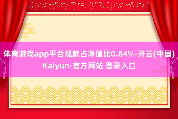 体育游戏app平台现款占净值比0.84%-开云(中国)Kaiyun·官方网站 登录入口
