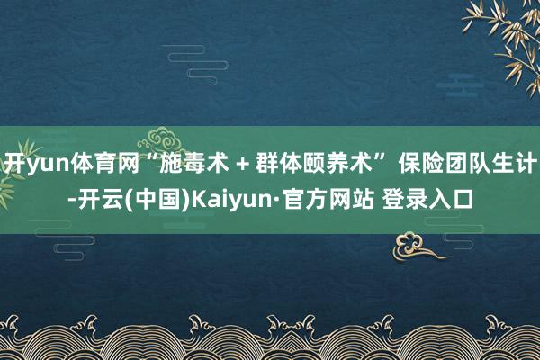 开yun体育网“施毒术 + 群体颐养术” 保险团队生计-开云(中国)Kaiyun·官方网站 登录入口