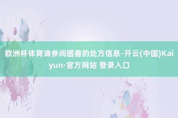 欧洲杯体育请参阅圆善的处方信息-开云(中国)Kaiyun·官方网站 登录入口
