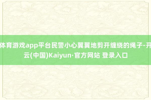 体育游戏app平台民警小心翼翼地剪开缠绕的绳子-开云(中国)Kaiyun·官方网站 登录入口