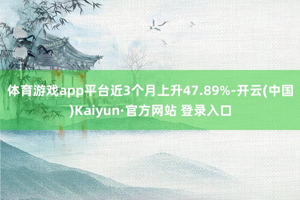 体育游戏app平台近3个月上升47.89%-开云(中国)Kaiyun·官方网站 登录入口