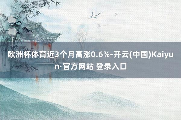 欧洲杯体育近3个月高涨0.6%-开云(中国)Kaiyun·官方网站 登录入口