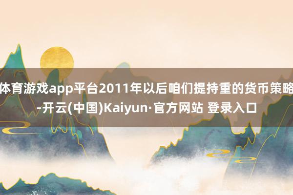 体育游戏app平台2011年以后咱们提持重的货币策略-开云(中国)Kaiyun·官方网站 登录入口
