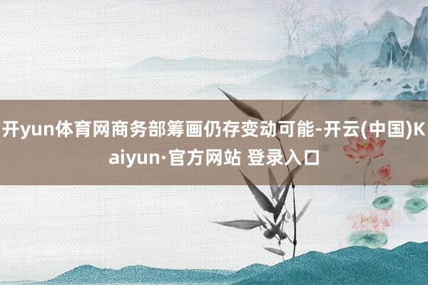 开yun体育网商务部筹画仍存变动可能-开云(中国)Kaiyun·官方网站 登录入口