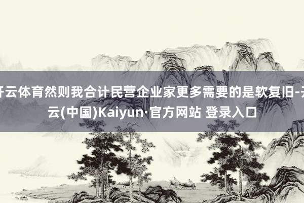 开云体育然则我合计民营企业家更多需要的是软复旧-开云(中国)Kaiyun·官方网站 登录入口