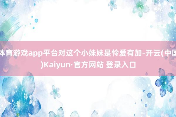 体育游戏app平台对这个小妹妹是怜爱有加-开云(中国)Kaiyun·官方网站 登录入口