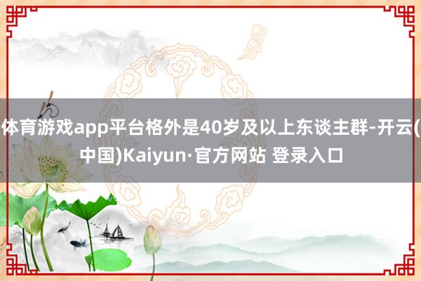 体育游戏app平台格外是40岁及以上东谈主群-开云(中国)Kaiyun·官方网站 登录入口