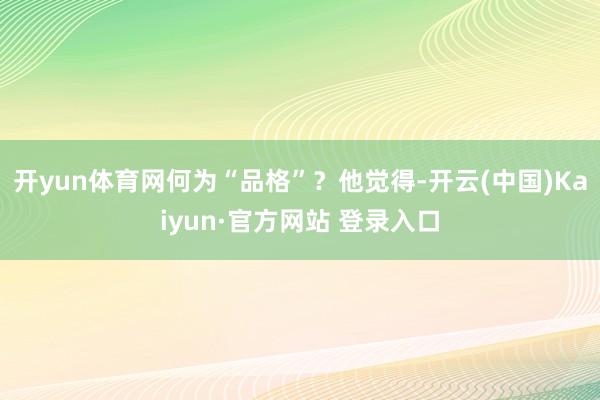 开yun体育网　　何为“品格”？他觉得-开云(中国)Kaiyun·官方网站 登录入口