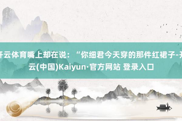 开云体育嘴上却在说：“你细君今天穿的那件红裙子-开云(中国)Kaiyun·官方网站 登录入口
