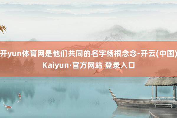开yun体育网是他们共同的名字杨根念念-开云(中国)Kaiyun·官方网站 登录入口