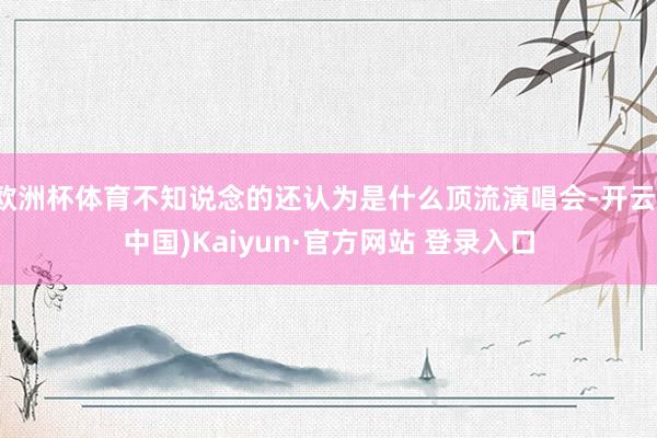 欧洲杯体育不知说念的还认为是什么顶流演唱会-开云(中国)Kaiyun·官方网站 登录入口
