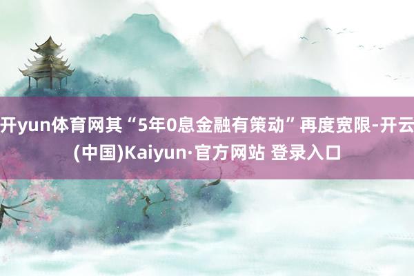 开yun体育网其“5年0息金融有策动”再度宽限-开云(中国)Kaiyun·官方网站 登录入口