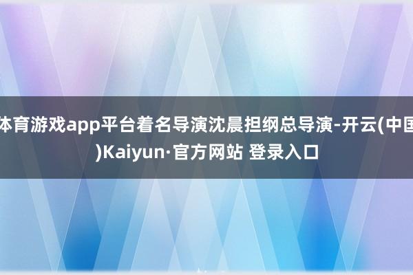 体育游戏app平台着名导演沈晨担纲总导演-开云(中国)Kaiyun·官方网站 登录入口