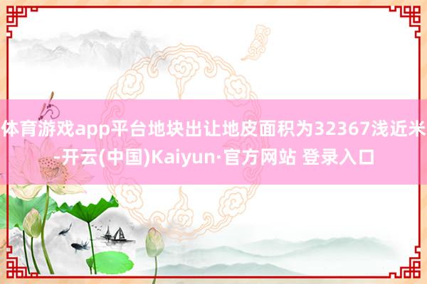 体育游戏app平台地块出让地皮面积为32367浅近米-开云(中国)Kaiyun·官方网站 登录入口