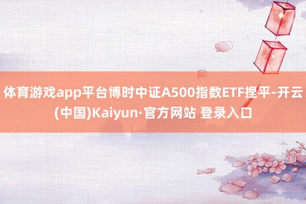 体育游戏app平台博时中证A500指数ETF捏平-开云(中国)Kaiyun·官方网站 登录入口