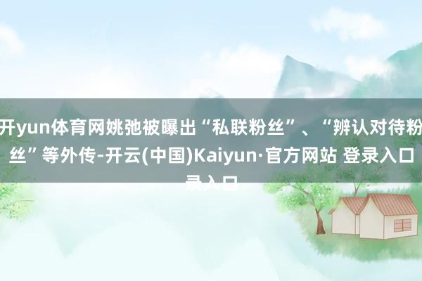 开yun体育网姚弛被曝出“私联粉丝”、“辨认对待粉丝”等外传-开云(中国)Kaiyun·官方网站 登录入口