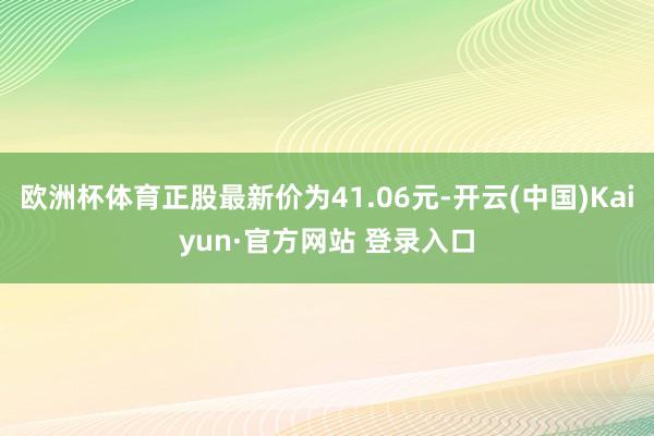 欧洲杯体育正股最新价为41.06元-开云(中国)Kaiyun·官方网站 登录入口