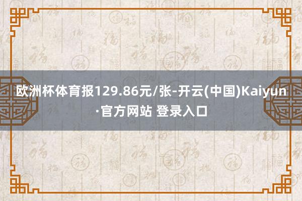 欧洲杯体育报129.86元/张-开云(中国)Kaiyun·官方网站 登录入口