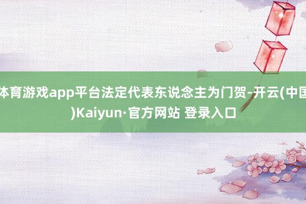 体育游戏app平台法定代表东说念主为门贺-开云(中国)Kaiyun·官方网站 登录入口