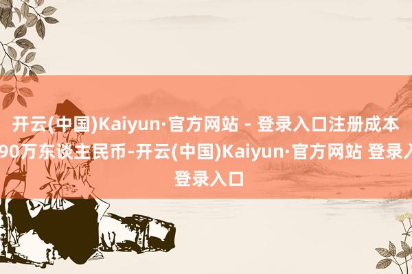 开云(中国)Kaiyun·官方网站 - 登录入口注册成本2990万东谈主民币-开云(中国)Kaiyun·官方网站 登录入口