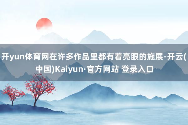 开yun体育网在许多作品里都有着亮眼的施展-开云(中国)Kaiyun·官方网站 登录入口