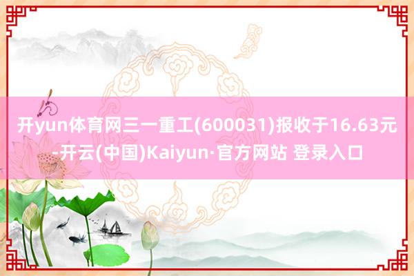 开yun体育网三一重工(600031)报收于16.63元-开云(中国)Kaiyun·官方网站 登录入口