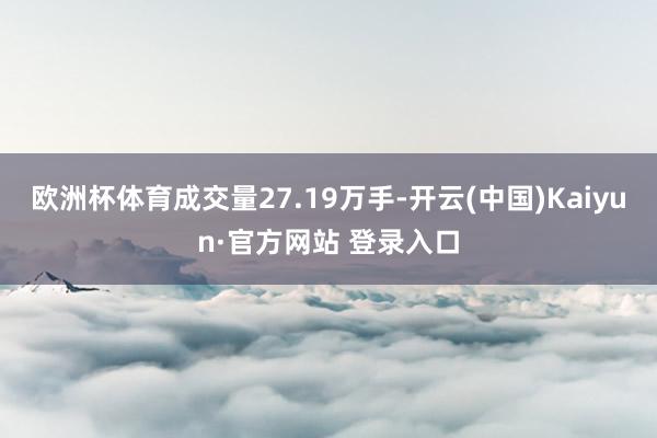 欧洲杯体育成交量27.19万手-开云(中国)Kaiyun·官方网站 登录入口