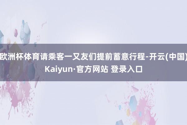 欧洲杯体育请乘客一又友们提前蓄意行程-开云(中国)Kaiyun·官方网站 登录入口
