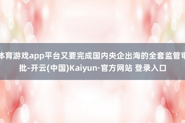 体育游戏app平台又要完成国内央企出海的全套监管审批-开云(中国)Kaiyun·官方网站 登录入口