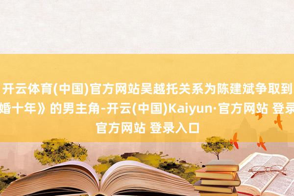 开云体育(中国)官方网站吴越托关系为陈建斌争取到《成婚十年》的男主角-开云(中国)Kaiyun·官方网站 登录入口