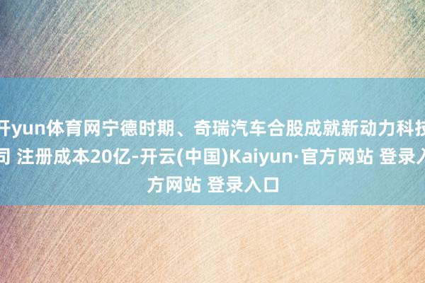 开yun体育网宁德时期、奇瑞汽车合股成就新动力科技公司 注册成本20亿-开云(中国)Kaiyun·官方网站 登录入口