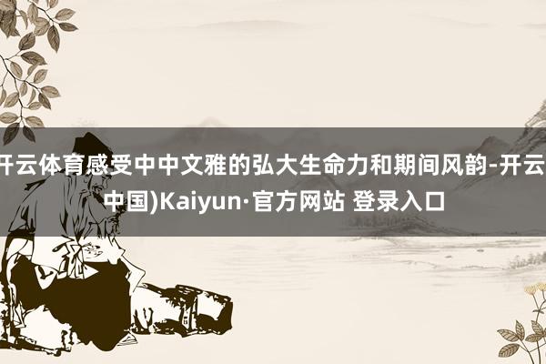 开云体育感受中中文雅的弘大生命力和期间风韵-开云(中国)Kaiyun·官方网站 登录入口
