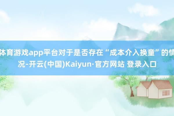 体育游戏app平台对于是否存在“成本介入换童”的情况-开云(中国)Kaiyun·官方网站 登录入口