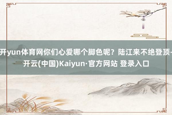 开yun体育网你们心爱哪个脚色呢？陆江来不绝登顶-开云(中国)Kaiyun·官方网站 登录入口