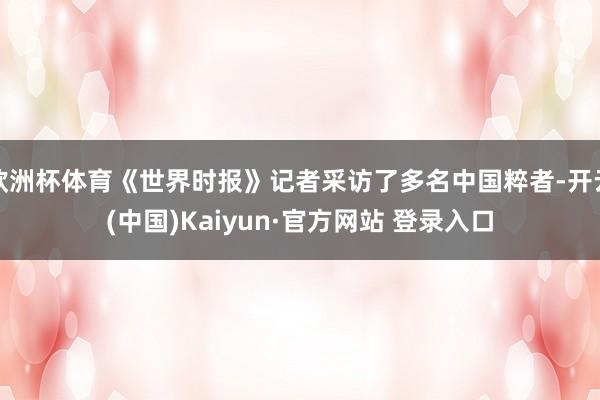欧洲杯体育《世界时报》记者采访了多名中国粹者-开云(中国)Kaiyun·官方网站 登录入口