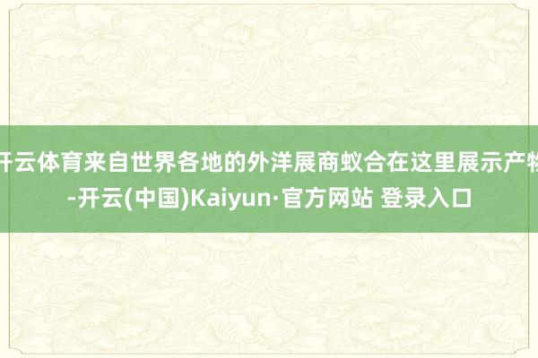 开云体育来自世界各地的外洋展商蚁合在这里展示产物-开云(中国)Kaiyun·官方网站 登录入口