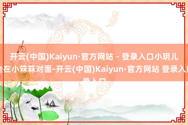 开云(中国)Kaiyun·官方网站 - 登录入口小玥儿坐在小箖箖对面-开云(中国)Kaiyun·官方网站 登录入口
