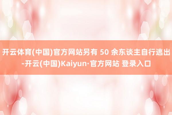 开云体育(中国)官方网站另有 50 余东谈主自行逃出-开云(中国)Kaiyun·官方网站 登录入口