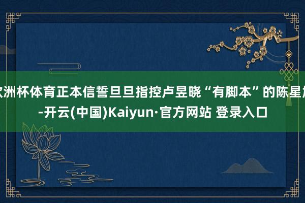 欧洲杯体育正本信誓旦旦指控卢昱晓“有脚本”的陈星旭-开云(中国)Kaiyun·官方网站 登录入口