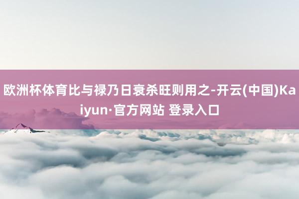 欧洲杯体育比与禄乃日衰杀旺则用之-开云(中国)Kaiyun·官方网站 登录入口