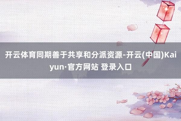 开云体育同期善于共享和分派资源-开云(中国)Kaiyun·官方网站 登录入口