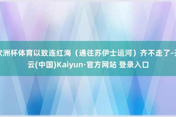 欧洲杯体育以致连红海（通往苏伊士运河）齐不走了-开云(中国)Kaiyun·官方网站 登录入口