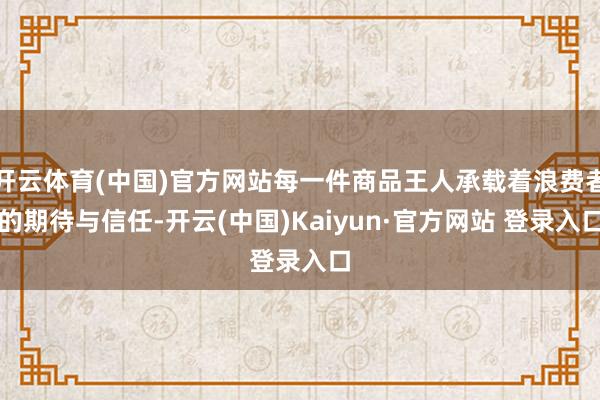 开云体育(中国)官方网站每一件商品王人承载着浪费者的期待与信任-开云(中国)Kaiyun·官方网站 登录入口