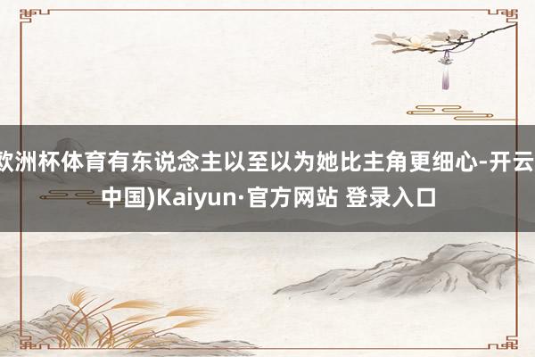 欧洲杯体育有东说念主以至以为她比主角更细心-开云(中国)Kaiyun·官方网站 登录入口