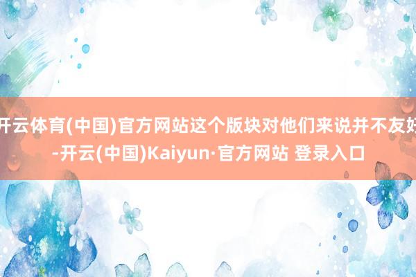 开云体育(中国)官方网站这个版块对他们来说并不友好-开云(中国)Kaiyun·官方网站 登录入口