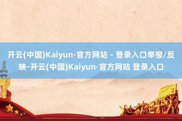开云(中国)Kaiyun·官方网站 - 登录入口举报/反映-开云(中国)Kaiyun·官方网站 登录入口