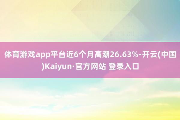 体育游戏app平台近6个月高潮26.63%-开云(中国)Kaiyun·官方网站 登录入口