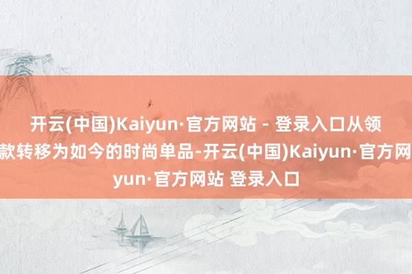 开云(中国)Kaiyun·官方网站 - 登录入口从领先的自在鞋款转移为如今的时尚单品-开云(中国)Kaiyun·官方网站 登录入口