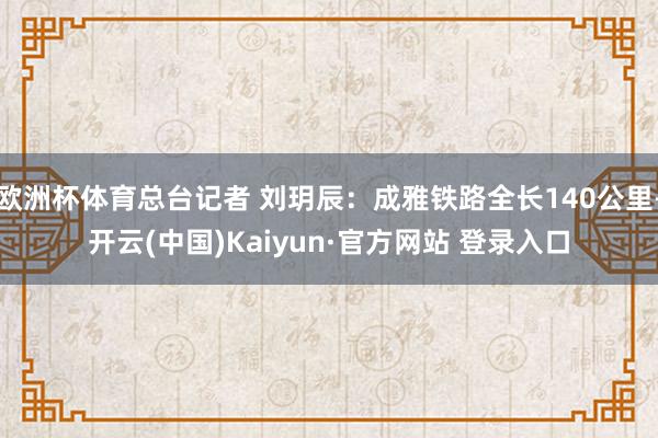 欧洲杯体育总台记者 刘玥辰:成雅铁路全长140公里-开云(中国)Kaiyun·官方网站 登录入口