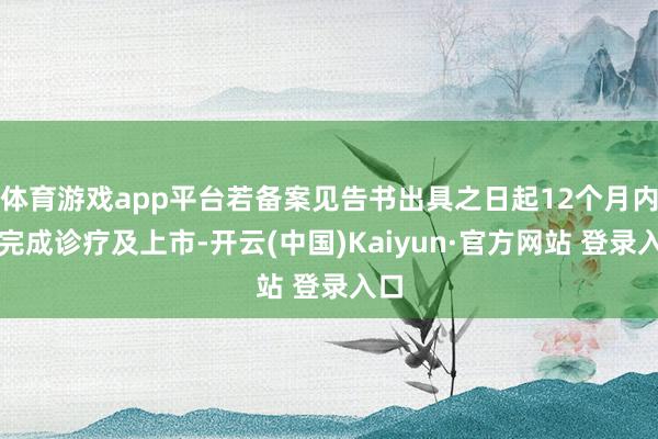 体育游戏app平台若备案见告书出具之日起12个月内未完成诊疗及上市-开云(中国)Kaiyun·官方网站 登录入口